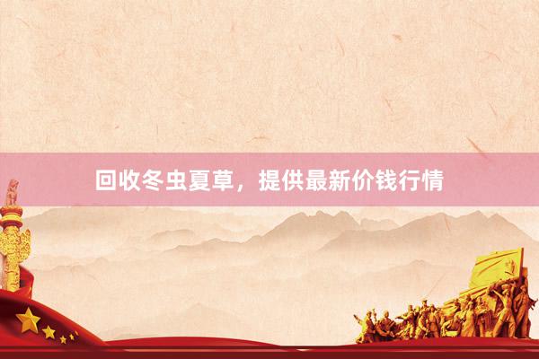 回收冬虫夏草，提供最新价钱行情