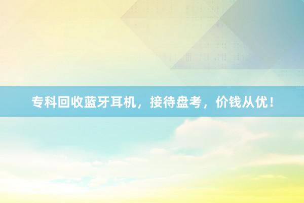 专科回收蓝牙耳机，接待盘考，价钱从优！