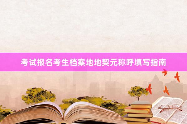 考试报名考生档案地地契元称呼填写指南