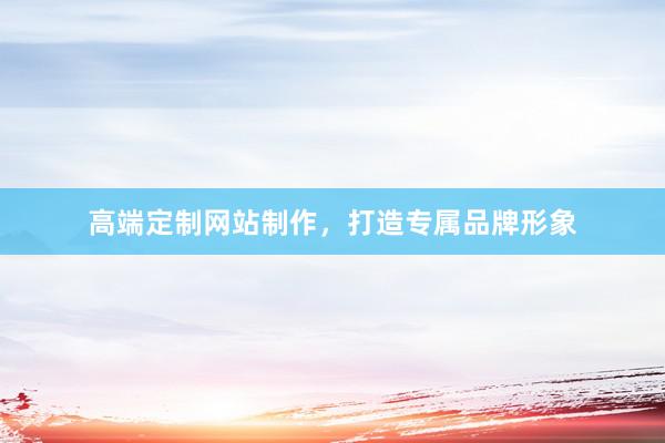 高端定制网站制作，打造专属品牌形象