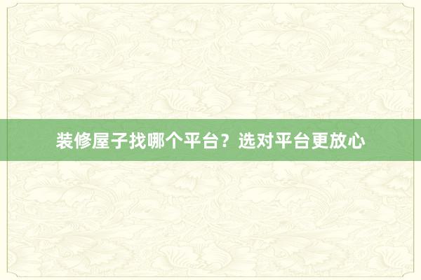 装修屋子找哪个平台？选对平台更放心
