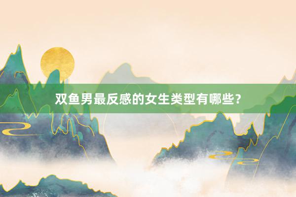 双鱼男最反感的女生类型有哪些？