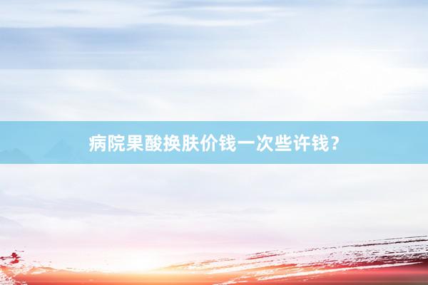病院果酸换肤价钱一次些许钱？