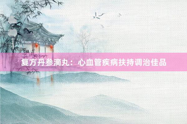 复方丹参滴丸：心血管疾病扶持调治佳品